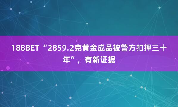 188BET “2859.2克黄金成品被警方扣押三十年”，有新证据