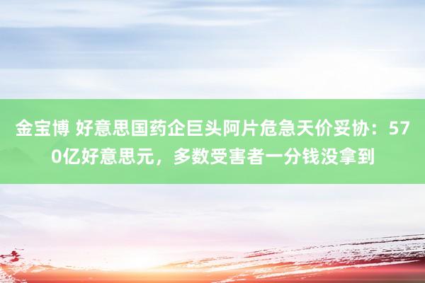 金宝博 好意思国药企巨头阿片危急天价妥协：570亿好意思元，多数受害者一分钱没拿到