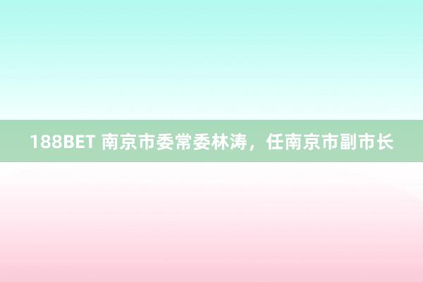 188BET 南京市委常委林涛，任南京市副市长