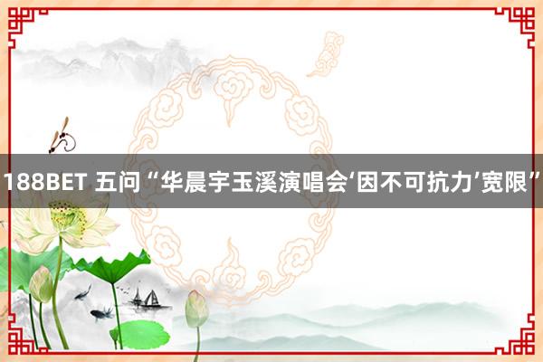 188BET 五问“华晨宇玉溪演唱会‘因不可抗力’宽限”