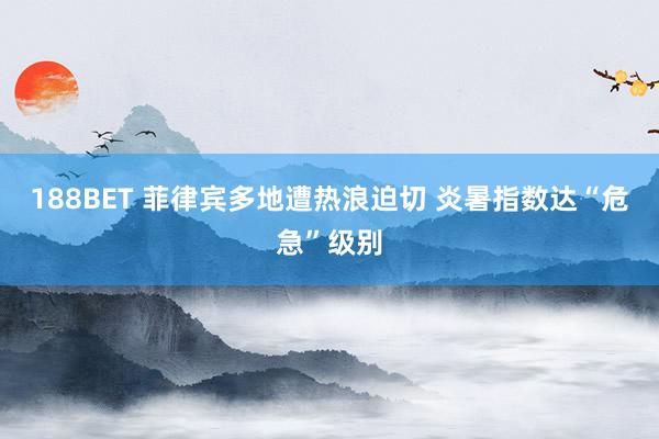 188BET 菲律宾多地遭热浪迫切 炎暑指数达“危急”级别