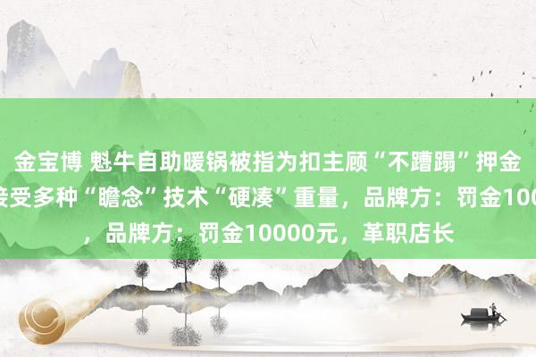 金宝博 魁牛自助暖锅被指为扣主顾“不蹧蹋”押金，当着民警的面接受多种“瞻念”技术“硬凑”重量，品牌方：罚金10000元，革职店长