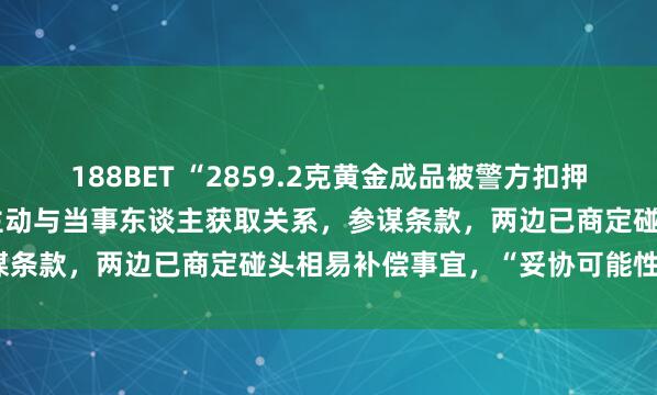 188BET “2859.2克黄金成品被警方扣押30年”最新发达：公安局主动与当事东谈主获取关系，参谋条款，两边已商定碰头相易补偿事宜，“妥协可能性很大”