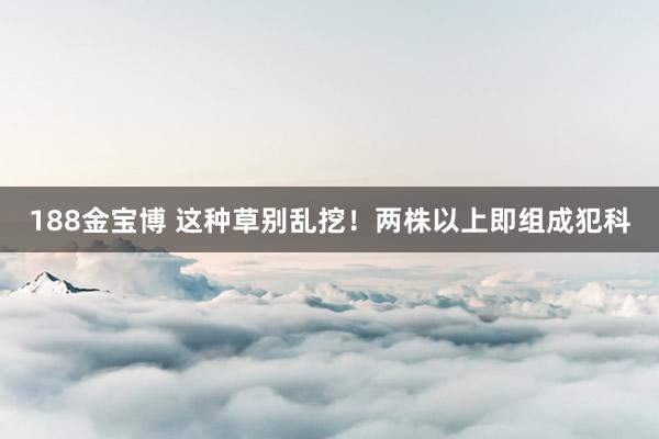 188金宝博 这种草别乱挖！两株以上即组成犯科