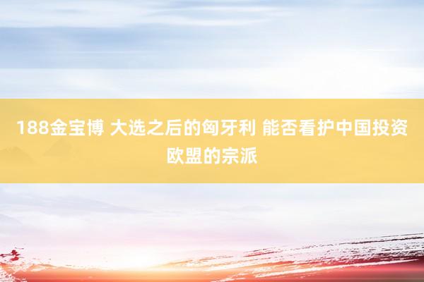 188金宝博 大选之后的匈牙利 能否看护中国投资欧盟的宗派