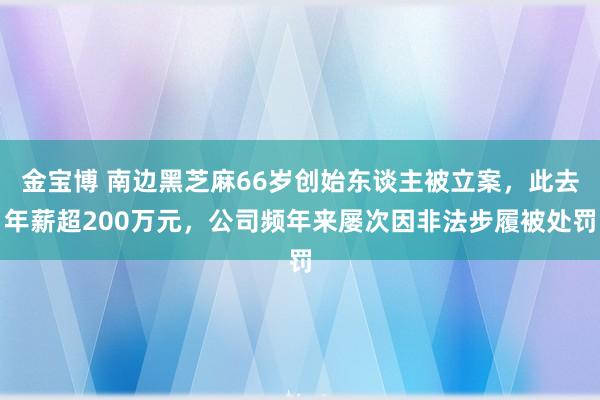 金宝博 南边黑芝麻66岁创始东谈主被立案，此去年薪超200万元，公司频年来屡次因非法步履被处罚