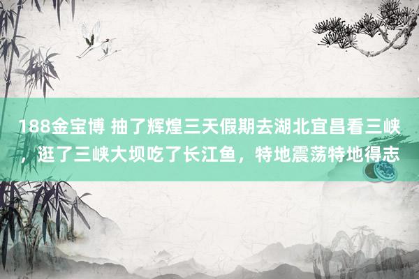 188金宝博 抽了辉煌三天假期去湖北宜昌看三峡，逛了三峡大坝吃了长江鱼，特地震荡特地得志