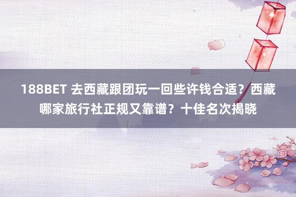 188BET 去西藏跟团玩一回些许钱合适？西藏哪家旅行社正规又靠谱？十佳名次揭晓