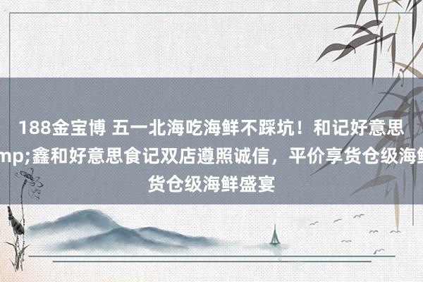 188金宝博 五一北海吃海鲜不踩坑！和记好意思食&鑫和好意思食记双店遵照诚信，平价享货仓级海鲜盛宴