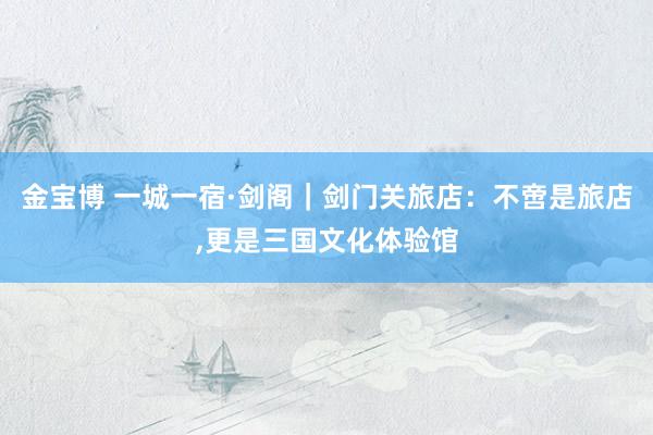 金宝博 一城一宿·剑阁｜剑门关旅店：不啻是旅店，更是三国文化体验馆