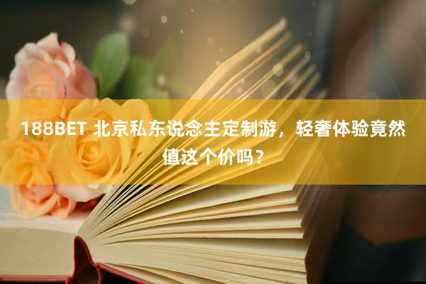 188BET 北京私东说念主定制游，轻奢体验竟然值这个价吗？