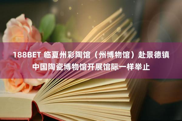 188BET 临夏州彩陶馆（州博物馆）赴景德镇中国陶瓷博物馆开展馆际一样举止
