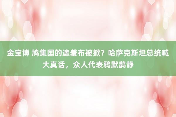 金宝博 鸠集国的遮羞布被掀？哈萨克斯坦总统喊大真话，众人代表鸦默鹊静
