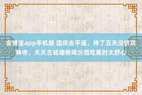 金博宝app手机版 国庆去平遥，待了五天没挤双林寺，天天古城墙根喝汾酒吃熏肘太舒心