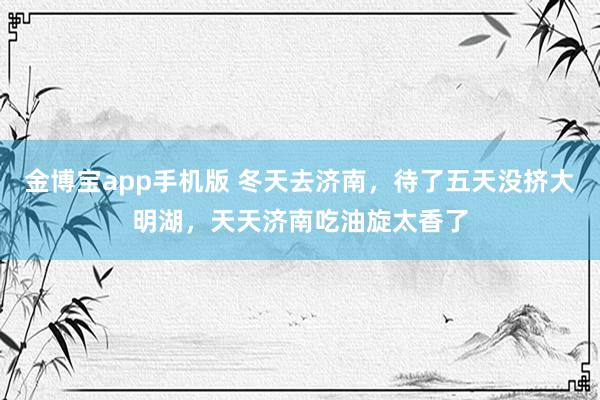 金博宝app手机版 冬天去济南，待了五天没挤大明湖，天天济南吃油旋太香了