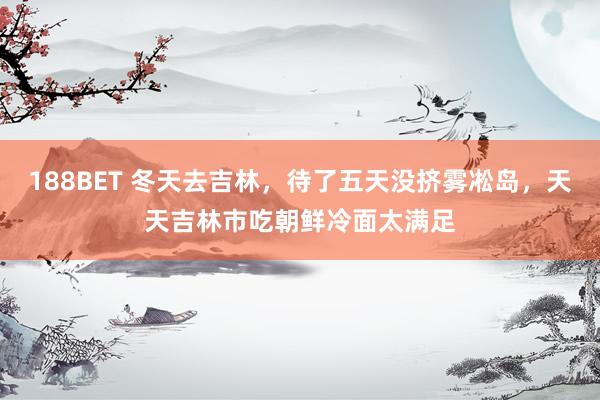 188BET 冬天去吉林，待了五天没挤雾凇岛，天天吉林市吃朝鲜冷面太满足