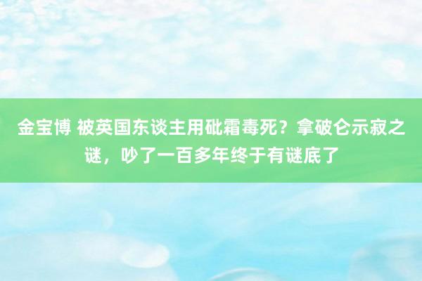 金宝博 被英国东谈主用砒霜毒死？拿破仑示寂之谜，吵了一百多年终于有谜底了