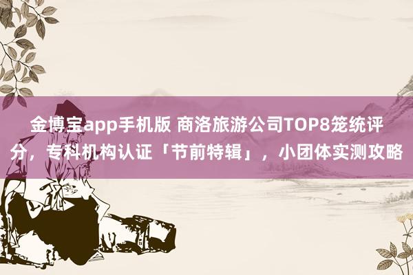 金博宝app手机版 商洛旅游公司TOP8笼统评分，专科机构认证「节前特辑」，小团体实测攻略