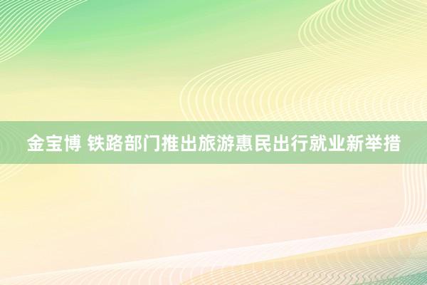 金宝博 铁路部门推出旅游惠民出行就业新举措