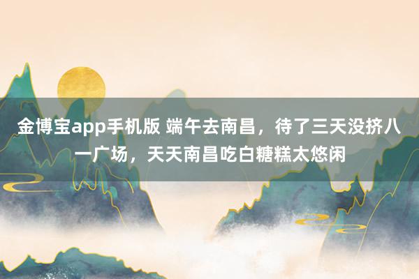 金博宝app手机版 端午去南昌，待了三天没挤八一广场，天天南昌吃白糖糕太悠闲