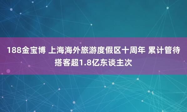 188金宝博 上海海外旅游度假区十周年 累计管待搭客超1.8亿东谈主次