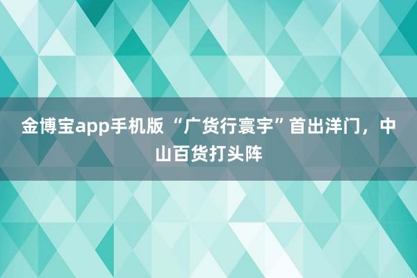 金博宝app手机版 “广货行寰宇”首出洋门，中山百货打头阵