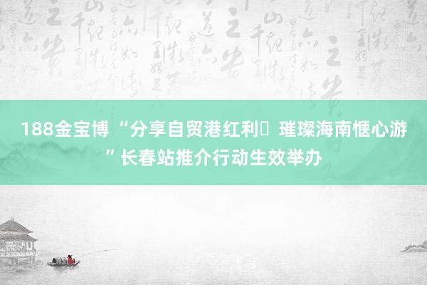 188金宝博 “分享自贸港红利・璀璨海南惬心游”长春站推介行动生效举办