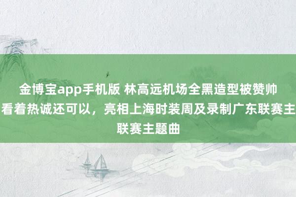 金博宝app手机版 林高远机场全黑造型被赞帅气，看着热诚还可以，亮相上海时装周及录制广东联赛主题曲