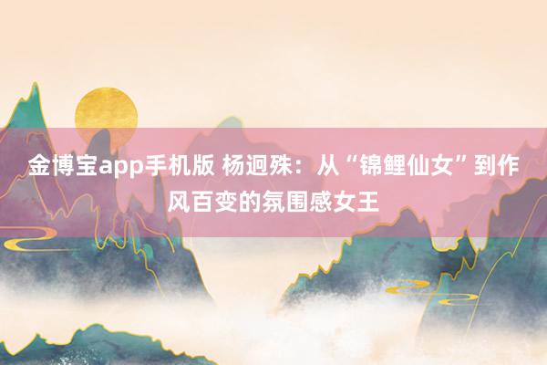 金博宝app手机版 杨迥殊：从“锦鲤仙女”到作风百变的氛围感女王