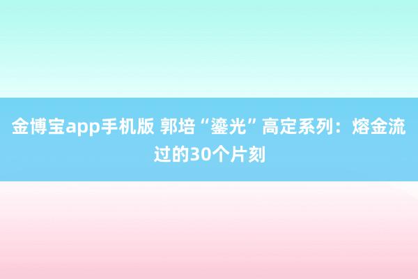 金博宝app手机版 郭培“鎏光”高定系列：熔金流过的30个片刻