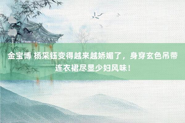 金宝博 杨采钰变得越来越娇媚了，身穿玄色吊带连衣裙尽显少妇风味！
