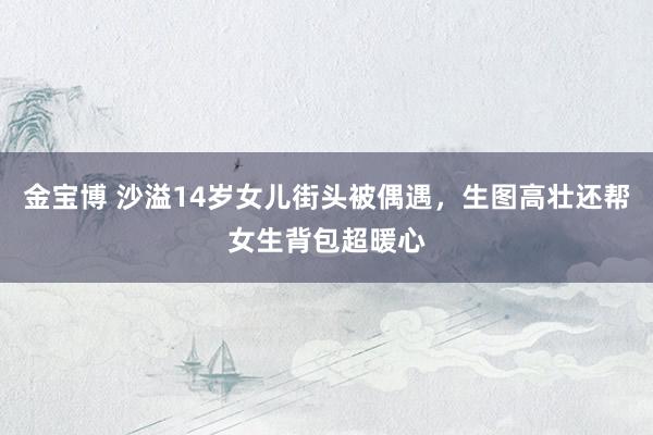 金宝博 沙溢14岁女儿街头被偶遇，生图高壮还帮女生背包超暖心
