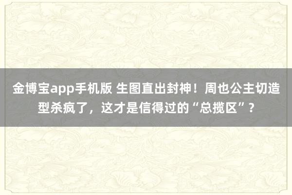 金博宝app手机版 生图直出封神！周也公主切造型杀疯了，这才是信得过的“总揽区”？