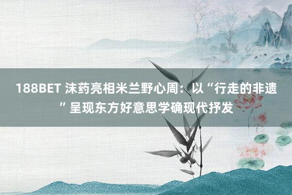 188BET 沫药亮相米兰野心周：以“行走的非遗”呈现东方好意思学确现代抒发