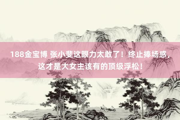 188金宝博 张小斐这眼力太敢了！终止捧场感，这才是大女主该有的顶级浮松！