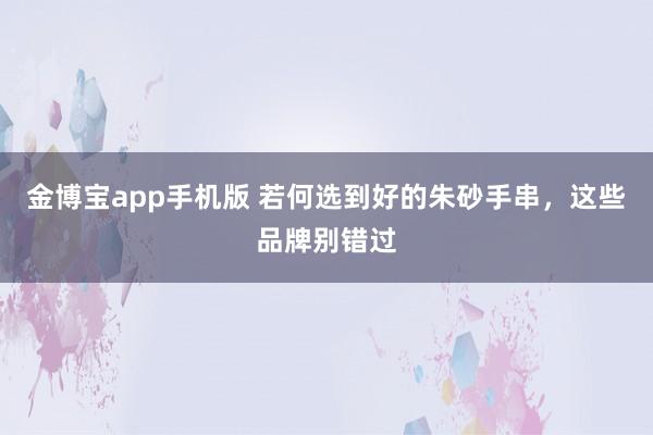 金博宝app手机版 若何选到好的朱砂手串，这些品牌别错过
