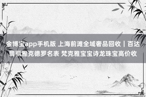 金博宝app手机版 上海前滩全域奢品回收｜百达翡丽雅克德罗名表 梵克雅宝宝诗龙珠宝高价收