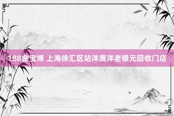 188金宝博 上海徐汇区站洋鹰洋老银元回收门店