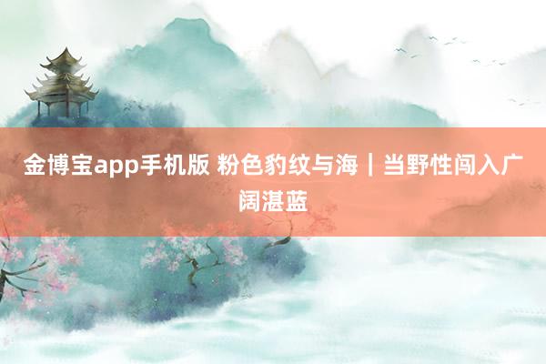 金博宝app手机版 粉色豹纹与海｜当野性闯入广阔湛蓝