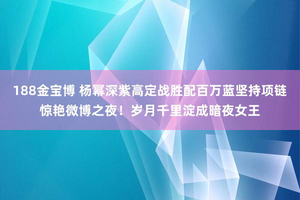 188金宝博 杨幂深紫高定战胜配百万蓝坚持项链惊艳微博之夜！岁月千里淀成暗夜女王