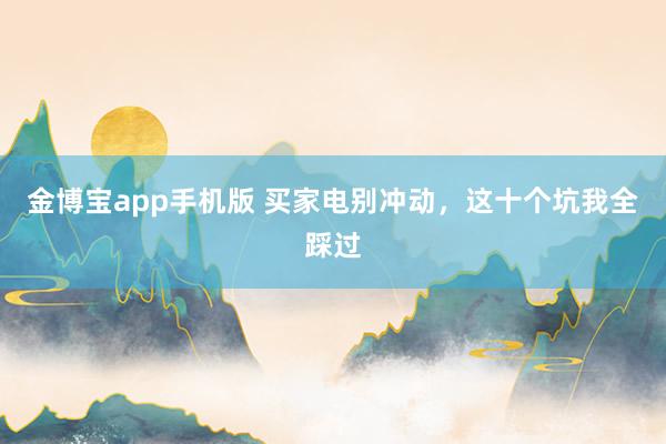 金博宝app手机版 买家电别冲动，这十个坑我全踩过
