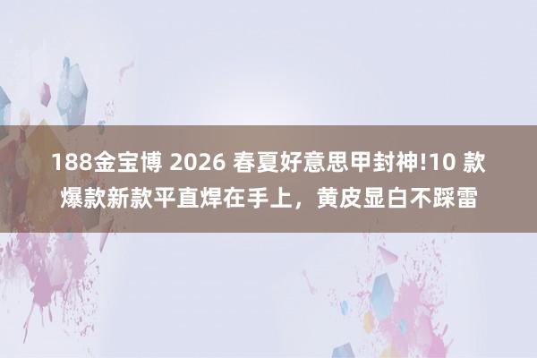 188金宝博 2026 春夏好意思甲封神!10 款爆款新款平直焊在手上，黄皮显白不踩雷
