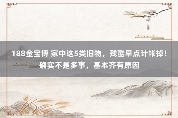 188金宝博 家中这5类旧物，残酷早点计帐掉！确实不是多事，基本齐有原因