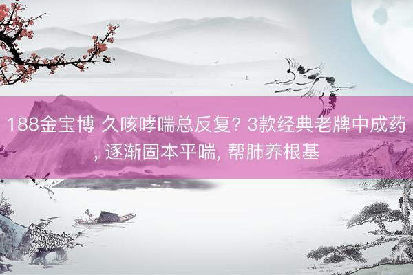 188金宝博 久咳哮喘总反复? 3款经典老牌中成药， 逐渐固本平喘， 帮肺养根基