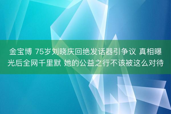 金宝博 75岁刘晓庆回绝发话器引争议 真相曝光后全网千里默 她的公益之行不该被这么对待