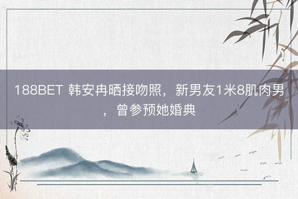 188BET 韩安冉晒接吻照，新男友1米8肌肉男，曾参预她婚典
