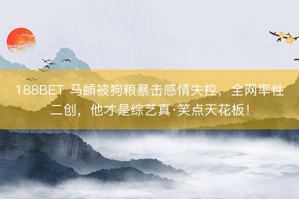 188BET 马頔被狗粮暴击感情失控，全网率性二创，他才是综艺真·笑点天花板！